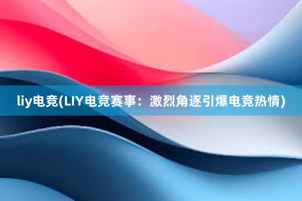 liy电竞(LIY电竞赛事：激烈角逐引爆电竞热情)