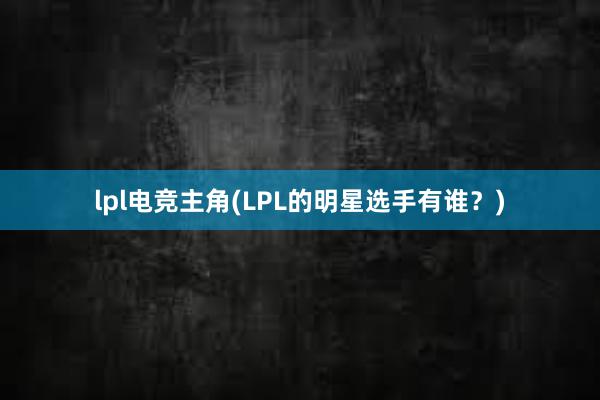 lpl电竞主角(LPL的明星选手有谁？)