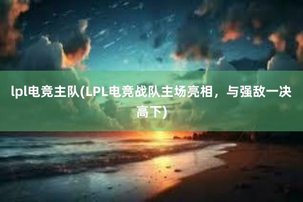 lpl电竞主队(LPL电竞战队主场亮相，与强敌一决高下)