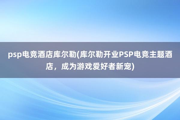 psp电竞酒店库尔勒(库尔勒开业PSP电竞主题酒店，成为游戏爱好者新宠)