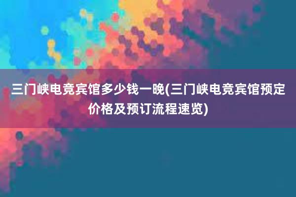 三门峡电竞宾馆多少钱一晚(三门峡电竞宾馆预定价格及预订流程速览)