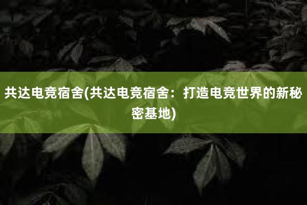 共达电竞宿舍(共达电竞宿舍：打造电竞世界的新秘密基地)