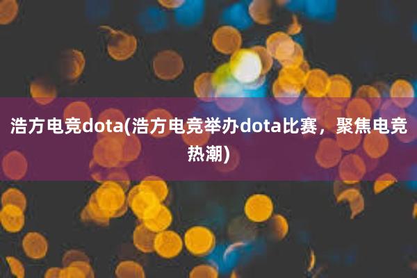 浩方电竞dota(浩方电竞举办dota比赛，聚焦电竞热潮)