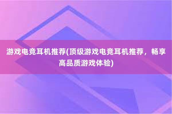 游戏电竞耳机推荐(顶级游戏电竞耳机推荐，畅享高品质游戏体验)