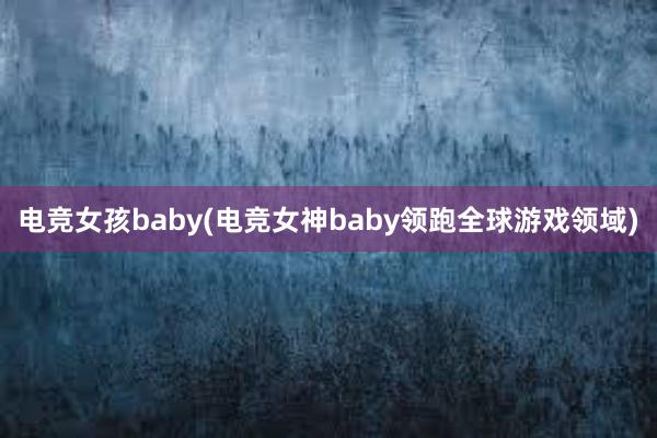 电竞女孩baby(电竞女神baby领跑全球游戏领域)