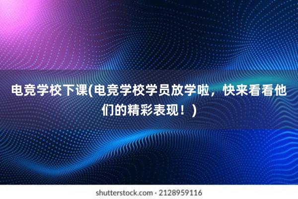 电竞学校下课(电竞学校学员放学啦，快来看看他们的精彩表现！)