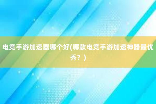 电竞手游加速器哪个好(哪款电竞手游加速神器最优秀？)