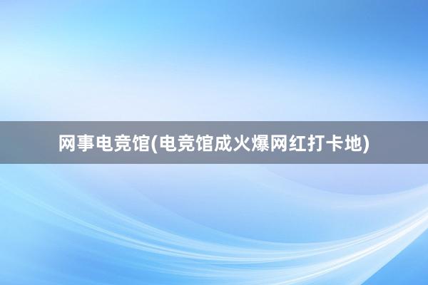 网事电竞馆(电竞馆成火爆网红打卡地)