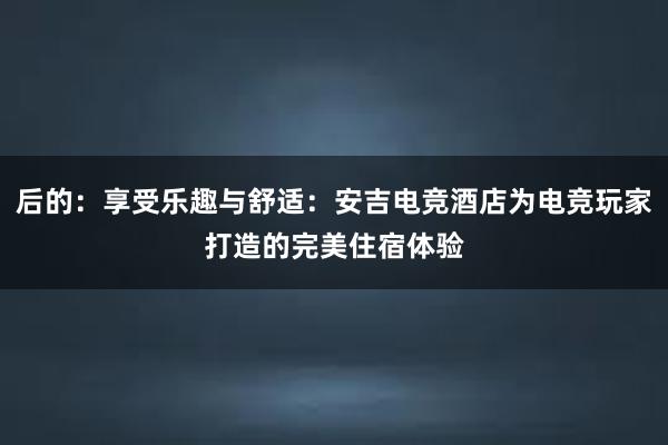 后的：享受乐趣与舒适：安吉电竞酒店为电竞玩家打造的完美住宿体验