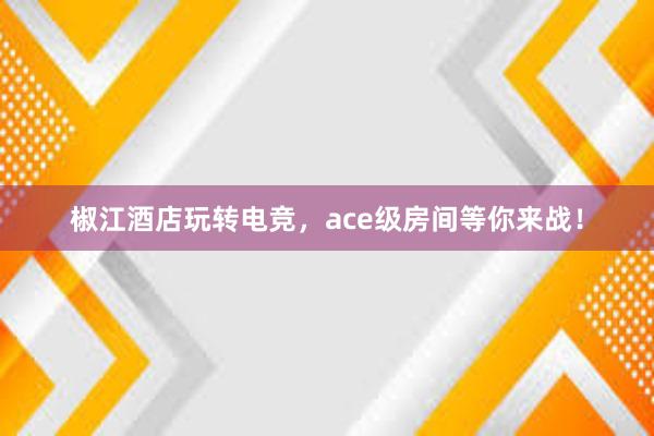 椒江酒店玩转电竞，ace级房间等你来战！