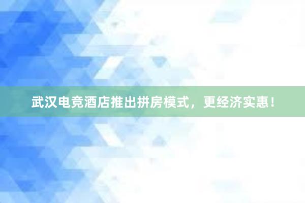 武汉电竞酒店推出拼房模式，更经济实惠！