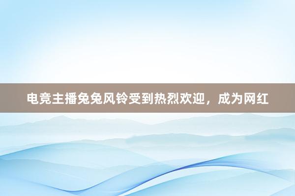 电竞主播兔兔风铃受到热烈欢迎，成为网红