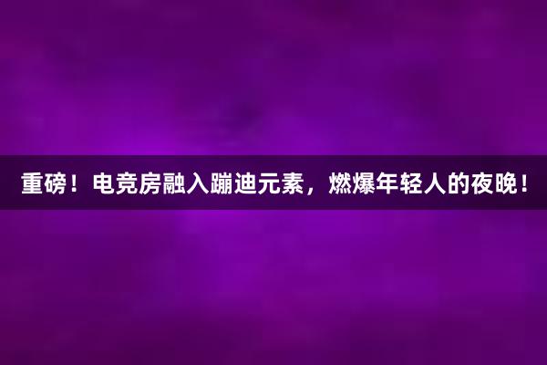 重磅！电竞房融入蹦迪元素，燃爆年轻人的夜晚！