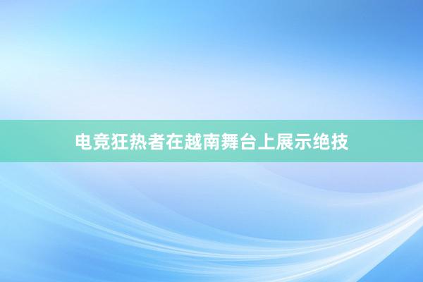 电竞狂热者在越南舞台上展示绝技